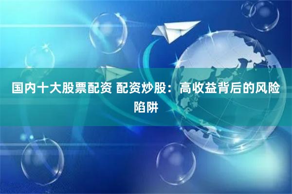 国内十大股票配资 配资炒股：高收益背后的风险陷阱